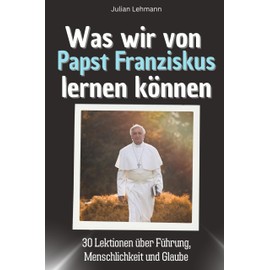 Was wir von Papst Franziskus lernen können - Das perfekte Geschenk für Weihnachten und Geburtstag für Männer, Frauen und Teenager: 30 Lektionen über Führung, Menschlichkeit und Glaube