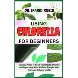 USING CHLORELLA FOR BEGINNERS: Essential Primer to Boost Your Health, Detoxify, and Supercharge Your Wellness, Energize Your Body, and Enhance Vitality