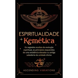 Espiritualidade Kemética: Os segredos ocultos da evolução espiritual, os princípios esquecidos de uma existência elevada e a antiga sabedoria da unidade divina