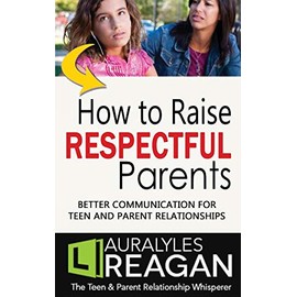 How to Raise Respectful Parents: BETTER COMMUNICATION FOR TEEN AND PARENT RELATIONSHIPS
