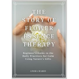 THE STORY OF FLOWER ESSENCE THERAPY: Beginner’s Guide to the Daily Practices for Calm Using Nature’s Gifts