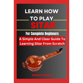 Learn How To Play Sitar For Complete Beginners: A Simple And Clear Guide To Learning Sitar From Scratch