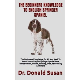 THE BEGINNERS KNOWLEDGE TO ENGLISH SPRINGER SPANIEL: The Beginners Knowledge On All You Need To Know About English Springer Spaniel Care, Temperament, Health, Housing, Diet, Personality And More