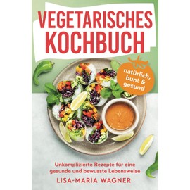 Vegetarisches Kochbuch – natürlich, bunt & gesund: Unkomplizierte Rezepte für eine gesunde und bewusste Lebensweise