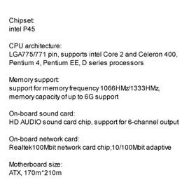Computer Motherboard LGA775/771 CPU Support intel Core 2 and Celeron 400, Pentium 4, Pentium EE, D Series Processors Supports up to 8G 1066HMz/1333HMz Realtek 100Mbit USB2.0 SATA All-Solid Capacitors High-Speed Transmission Strong Compatible