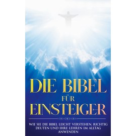 Die Bibel für Einsteiger: Wie Sie die Bibel leicht verstehen, richtig deuten und ihre Lehren im Alltag anwenden