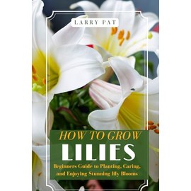 HOW TO GROW LILIES: Beginners Guide to Planting, Caring, and Enjoying Stunning lily Blooms