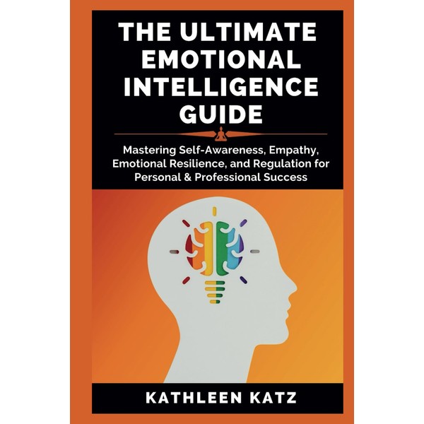 THE ULTIMATE EMOTIONAL INTELLIGENCE GUIDE: Mastering Self-Awareness, Empathy, Emotional Resilience,