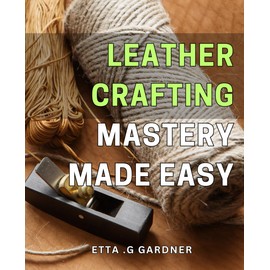 Leather Crafting Mastery Made Easy: Unleash Your Inner Creativity with Simple Leather Crafting Techniques: A Step-by-Step Guide to Mastering the Art
