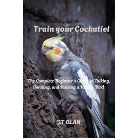 TRAIN YOUR COCKATIEL: THE COMPLETE BEGINNERS GUIDE TO TALKING, BONDING, AND RAISING A HAPPY BIRD