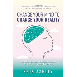 Change Your Mind To Change Your Reality: How Shifting Your Thinking Can Unlock Your Health, Your Relationships, and Your Peace of Mind