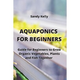 Aquaponics for Beginners: Guide for Beginners to Grow Organic Vegetables, Plants and Fish Together