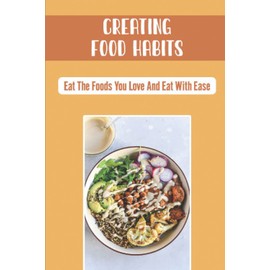 Creating Food Habits: Eat The Foods You Love And Eat With Ease