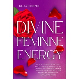 Divine Feminine Energy: How to Conquer Your Fears and Feelings of Abandonment, Unleash Your Goddess Energy, Discover Your True Self, and Become an Irresistibly Attractive Force