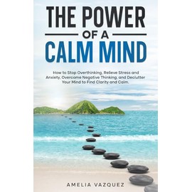 The Power of a Calm Mind: How to Stop Overthinking, Relieve Stress and Anxiety, Overcome Negative Thinking, and Declutter Your Mind to Find Clarity and Calm