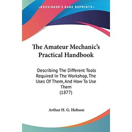 The Amateur Mechanic's Practical Handbook: Describing The Different Tools Required In The Workshop, The Uses Of Them, And How To Use Them (1877)