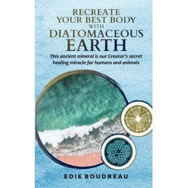 Recreate Your Best Body with Diatomaceous Earth: This ancient mineral is our Creator's secret healing miracle for humans and animals