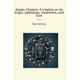 Asiatic Cholera: A treatise on its origin, pathology, treatment, and cure (Classic Books)