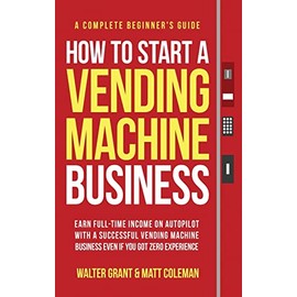 How to Start a Vending Machine Business: Earn Full-Time Income on Autopilot with a Successful Vending Machine Business even if You Got Zero Experience (A Complete Beginner's Guide)