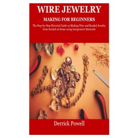WIRE JEWELRY MAKING FOR BEGINNERS: The Step-by-Step Pictorial Guide on Making Wire and Beaded Jewelry from Scratch at Home using Inexpensive Materials