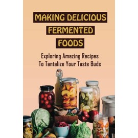 Making Delicious Fermented Foods: Exploring Amazing Recipes To Tantalize Your Taste Buds
