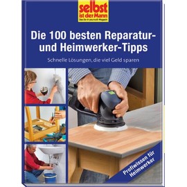 Die 100 besten Reparatur- und Heimwerker-Tipps - selbst ist der Mann: Schnelle Lösungen, die viel Geld sparen