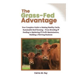 The Grass-Fed Advantage: Your Complete Guide to Raising Healthy Cattle, Sustainable Beef Farming – From Breeding & Feeding to Marketing & Profit Maximization, Building a Thriving Business