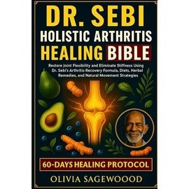 DR. SEBI ARTHRITIS HEALING BIBLE: Restore Joint Flexibility and Eliminate Stiffness Using Dr. Sebi’s Arthritis Recovery Formula, Diets, Herbal Remedies, and Natural Movement Strategies