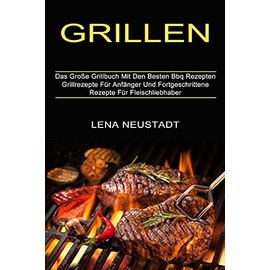 Grillen: Grillrezepte Für Anfänger Und Fortgeschrittene Rezepte Für Fleischliebhaber (Das Große Grillbuch Mit Den Besten Bbq Rezepten)