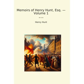 Memoirs of Henry Hunt, Esq. — Volume 1 (Classic Books)