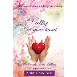 Putty In Your Hand: How To Understand, Attract & Keep Your Man - Intimate Love Letters From A Man's Open Heart