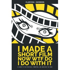I Made a Short Film Now WTF Do I Do With It: A Guide to Film Festivals, Promotion, and Surviving the Ride