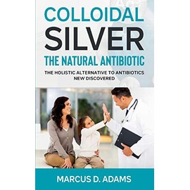 Colloidal Silver - The Natural Antibiotic: The Holistic Alternative To Antibiotics New Discovered