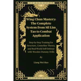 Wing Chun Mastery: The Complete System from Sil Lim Tao to Combat Application: Step-by-Step Training for Structure, Centerline Theory, and Real-World Self-Defense with Wooden Dummy Drills