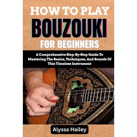 HOW TO PLAY BOUZOUKI FOR BEGINNERS: A Comprehensive Step-By-Step Guide To Mastering The Basics, Techniques, And Sounds Of This Timeless Instrument