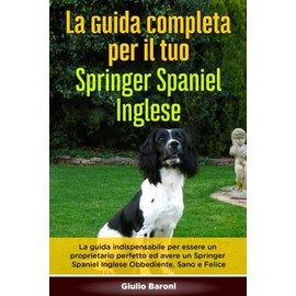 La Guida Completa per Il Tuo Springer Spaniel Inglese: La guida indispensabile per essere un proprietario perfetto ed avere un Springer Spaniel Inglese Obbediente, Sano e Felice