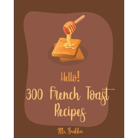 Hello! 300 French Toast Recipes: Best French Toast Cookbook Ever For Beginners [French Bread Cookbook, French Breakfast Book, Banana Muffin Recipe, Avocado Toast Recipes, Apple Pie Cookbook] [Book 1]