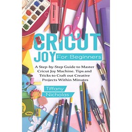 Cricut Joy For Beginners: A Step-by-Step Guide to Master Cricut Joy MAchine. Tips and Tricks to Craft 0ut Creative Projects Within Minutes (with Illustrations and Screenshots)