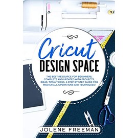Cricut Design Space: The Best Resource for Beginners, Complete and Updated with Projects, Ideas, Tips & Tricks. A Step by Step Guide for Master all Operations and Techniques!