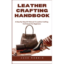 LEATHER CRAFTING HANDBOOK: A Step-By-Step DIY Manual To Leather Crafting Techniques For Beginners