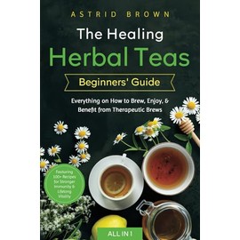 The Healing Herbal Teas Beginners' Guide [All-in-1]: Everything on How to Brew, Enjoy, & Benefit from Therapeutic Brews. Featuring 100+ Recipes for Stronger Immunity & Lifelong Vitality