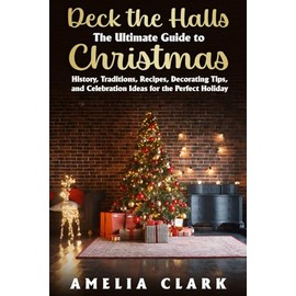 Deck the Halls: The Ultimate Guide to Christmas: History, Traditions, Recipes, Decorating Tips, and Celebration Ideas for the Perfect Holiday
