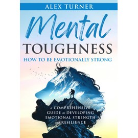 Mental Toughness – How to be Emotionally Strong: A Comprehensive Guide to Developing Emotional Strength and Resilience