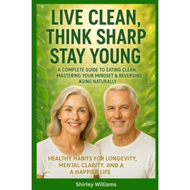 Live Clean, Think Sharp, Stay Young: A Complete Guide to Eating Clean, Mastering Your Mindset & Reversing Aging Naturally: Healthy Habits for Longevity, Mental Clarity, and a Happier Life