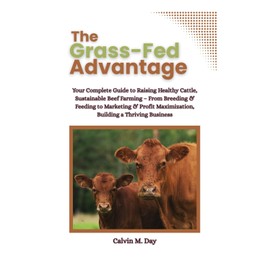 The Grass-Fed Advantage: Your Complete Guide to Raising Healthy Cattle, Sustainable Beef Farming – From Breeding & Feeding to Marketing & Profit Maximization, Building a Thriving Business