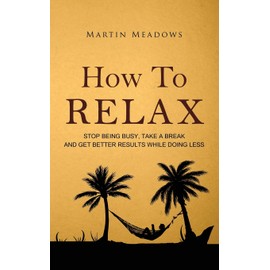 How to Relax: Stop Being Busy, Take a Break and Get Better Results While Doing Less