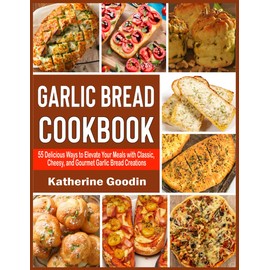 Garlic Bread Cookbook: 55 Delicious Ways to Elevate Your Meals with Classic, Cheesy, and Gourmet Garlic Bread Creations
