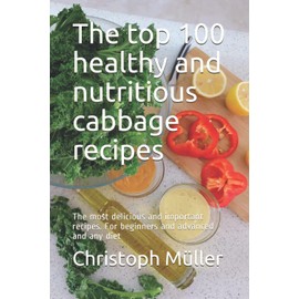 The top 100 healthy and nutritious cabbage recipes: The most delicious and important recipes. For beginners and advanced and any diet