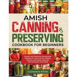 Amish Canning & Preserving Cookbook for Beginners: Simple and Delicious Homemade Recipes for Fruit and Pie Fillings, Pickles, and Sweet Spreads That E -- Guinevere White - Paperback