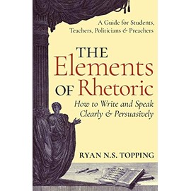 The Elements of Rhetoric -- How to Write and Speak Clearly and Persuasively: A Guide for Students, Teachers, Politicians & Preachers